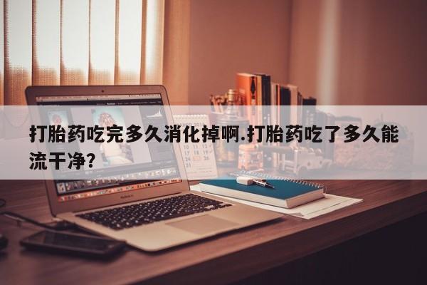 药流药联系方式打胎药吃完多久消化掉啊.打胎药吃了多久能流干净？