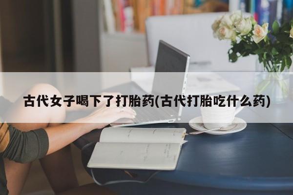 药流药联系方式古代女子喝下了打胎药(古代打胎吃什么药)