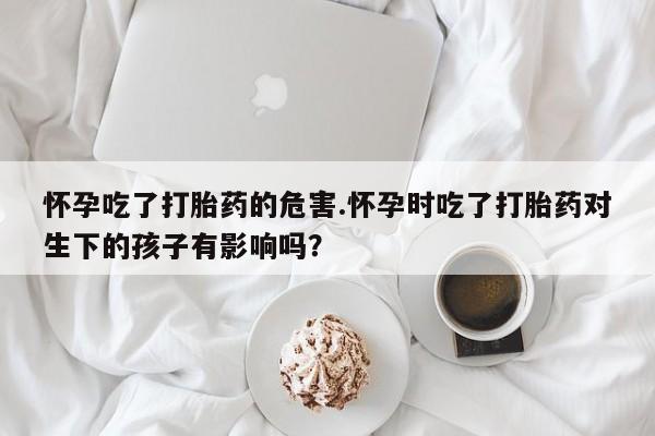 药流药联系方式怀孕吃了打胎药的危害.怀孕时吃了打胎药对生下的孩子有影响吗?