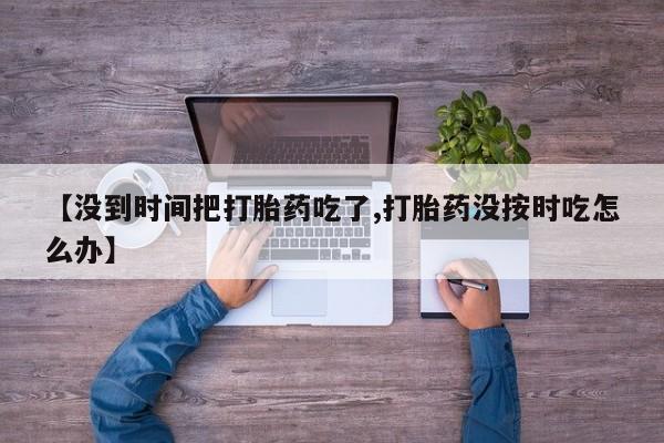 药流药联系方式【没到时间把打胎药吃了,打胎药没按时吃怎么办】