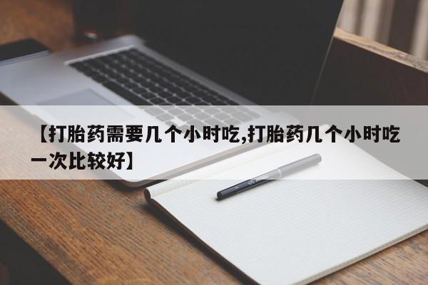 药流药联系方式【打胎药需要几个小时吃,打胎药几个小时吃一次比较好】
