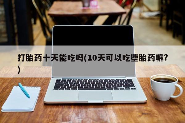 药流药联系方式打胎药十天能吃吗(10天可以吃堕胎药嘛?)