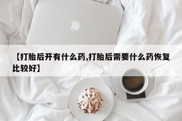药流药联系方式【打胎后开有什么药,打胎后需要什么药恢复比较好】
