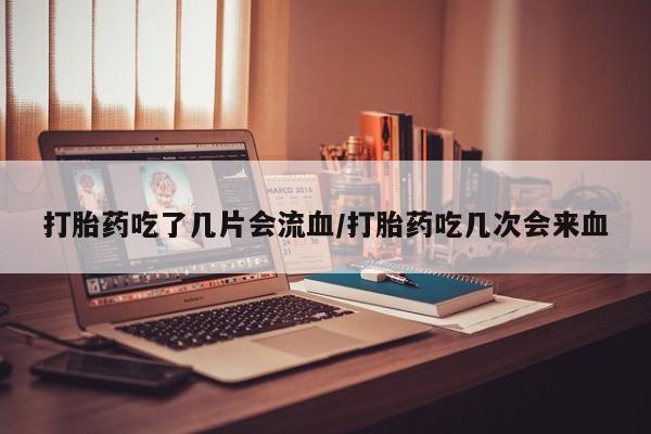 药流药联系方式打胎药吃了几片会流血/打胎药吃几次会来血