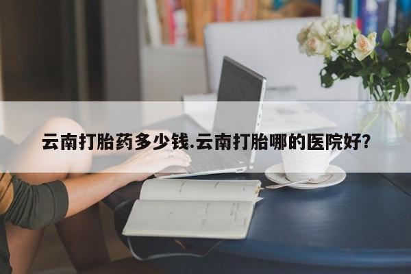 药流药联系方式云南打胎药多少钱.云南打胎哪的医院好？
