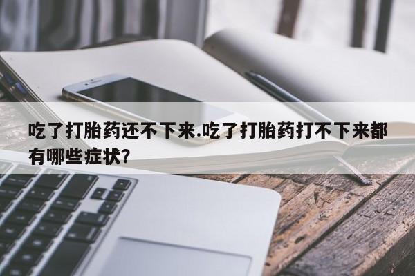 药流药联系方式吃了打胎药还不下来.吃了打胎药打不下来都有哪些症状？