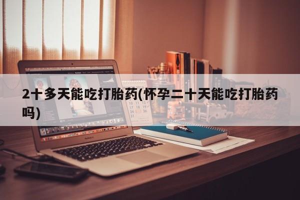 药流药联系方式2十多天能吃打胎药(怀孕二十天能吃打胎药吗)