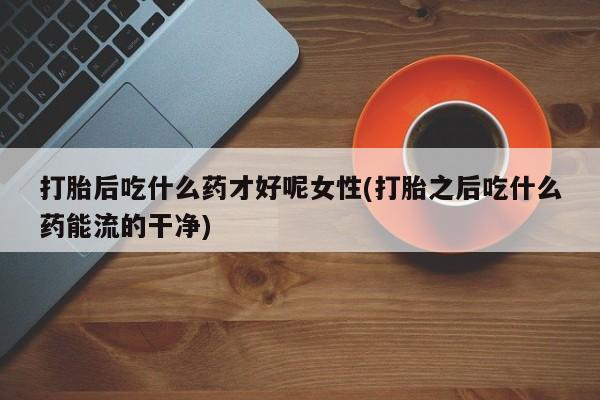 药流药联系方式打胎后吃什么药才好呢女性(打胎之后吃什么药能流的干净)