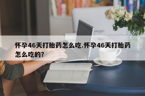 药流药联系方式怀孕46天打胎药怎么吃.怀孕46天打胎药怎么吃的？