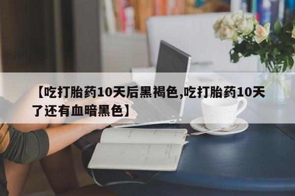 药流药联系方式【吃打胎药10天后黑褐色,吃打胎药10天了还有血暗黑色】