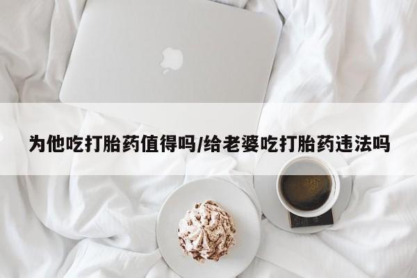 药流药联系方式为他吃打胎药值得吗/给老婆吃打胎药违法吗