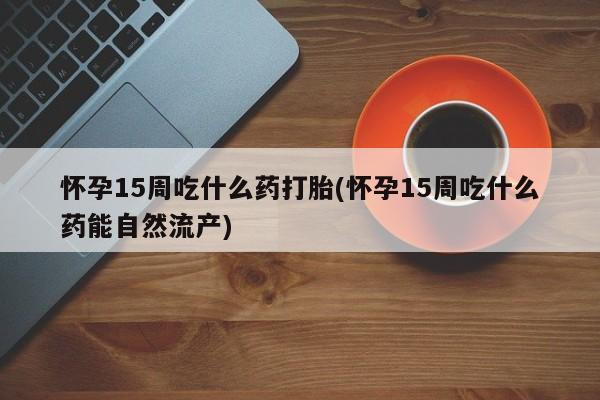 药流药联系方式怀孕15周吃什么药打胎(怀孕15周吃什么药能自然流产)