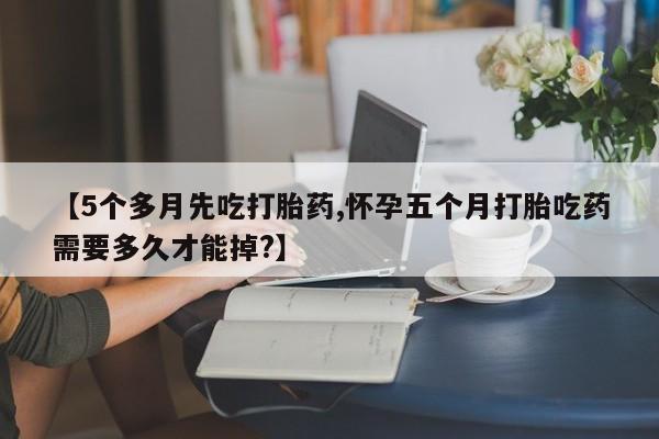 药流药联系方式【5个多月先吃打胎药,怀孕五个月打胎吃药需要多久才能掉?】