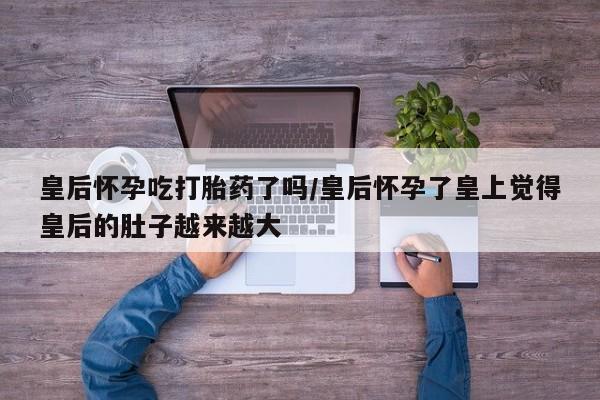 药流药联系方式皇后怀孕吃打胎药了吗/皇后怀孕了皇上觉得皇后的肚子越来越大