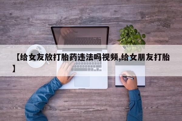 药流药联系方式【给女友放打胎药违法吗视频,给女朋友打胎】