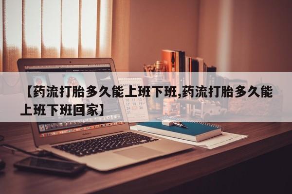 药流药联系方式【药流打胎多久能上班下班,药流打胎多久能上班下班回家】