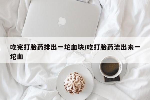 药流药联系方式吃完打胎药排出一坨血块/吃打胎药流出来一坨血