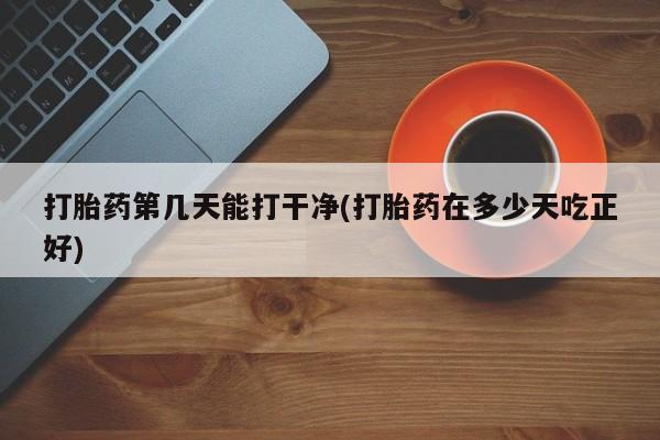 药流药联系方式打胎药第几天能打干净(打胎药在多少天吃正好)