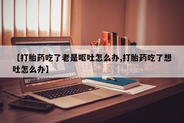 药流药联系方式【打胎药吃了老是呕吐怎么办,打胎药吃了想吐怎么办】