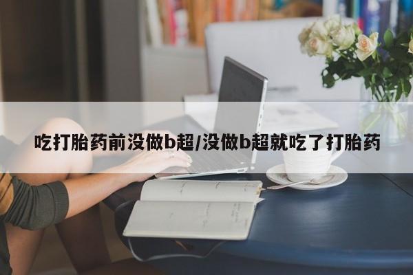 药流药联系方式吃打胎药前没做b超/没做b超就吃了打胎药