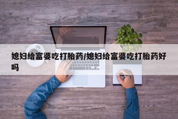 药流药联系方式媳妇给富婆吃打胎药/媳妇给富婆吃打胎药好吗