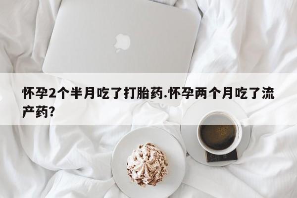 药流药联系方式怀孕2个半月吃了打胎药.怀孕两个月吃了流产药？