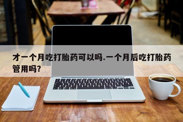 药流药联系方式才一个月吃打胎药可以吗.一个月后吃打胎药管用吗？
