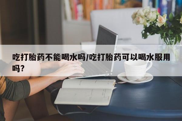 药流药联系方式吃打胎药不能喝水吗/吃打胎药可以喝水服用吗?