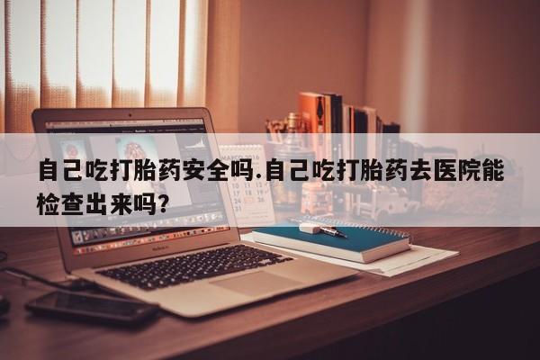 药流药联系方式自己吃打胎药安全吗.自己吃打胎药去医院能检查出来吗？