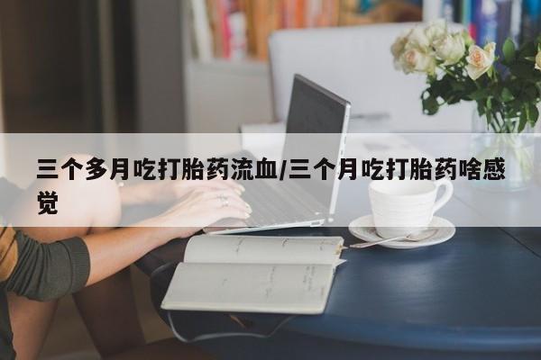 药流药联系方式三个多月吃打胎药流血/三个月吃打胎药啥感觉