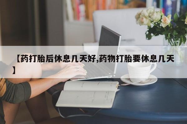 药流药联系方式【药打胎后休息几天好,药物打胎要休息几天】