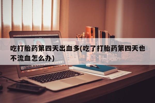 药流药联系方式吃打胎药第四天出血多(吃了打胎药第四天也不流血怎么办)