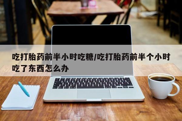 药流药联系方式吃打胎药前半小时吃糖/吃打胎药前半个小时吃了东西怎么办
