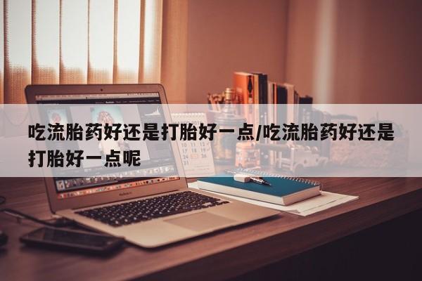 药流药联系方式吃流胎药好还是打胎好一点/吃流胎药好还是打胎好一点呢