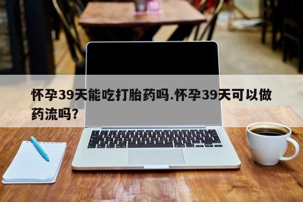 药流药联系方式怀孕39天能吃打胎药吗.怀孕39天可以做药流吗?