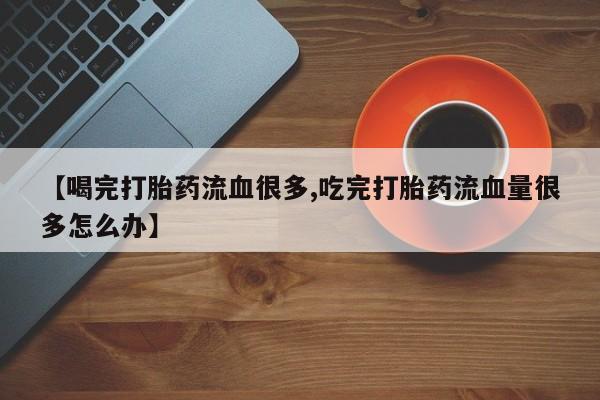 药流药联系方式【喝完打胎药流血很多,吃完打胎药流血量很多怎么办】