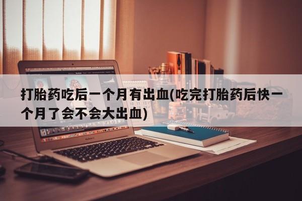药流药联系方式打胎药吃后一个月有出血(吃完打胎药后快一个月了会不会大出血)