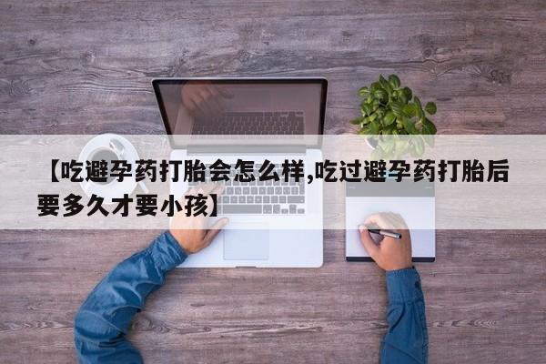 药流药联系方式【吃避孕药打胎会怎么样,吃过避孕药打胎后要多久才要小孩】