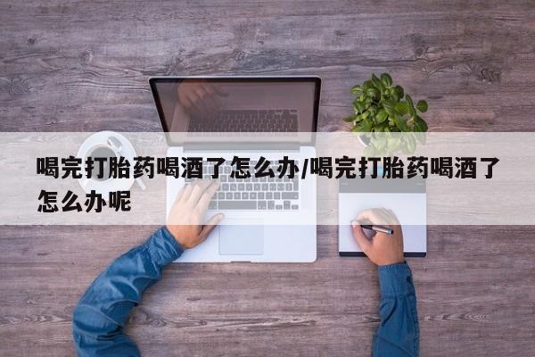药流药联系方式喝完打胎药喝酒了怎么办/喝完打胎药喝酒了怎么办呢