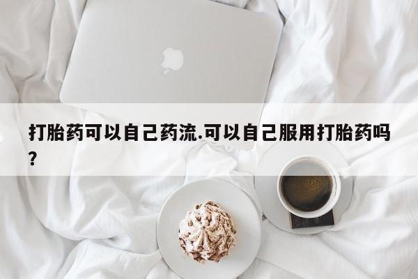 药流药联系方式打胎药可以自己药流.可以自己服用打胎药吗？