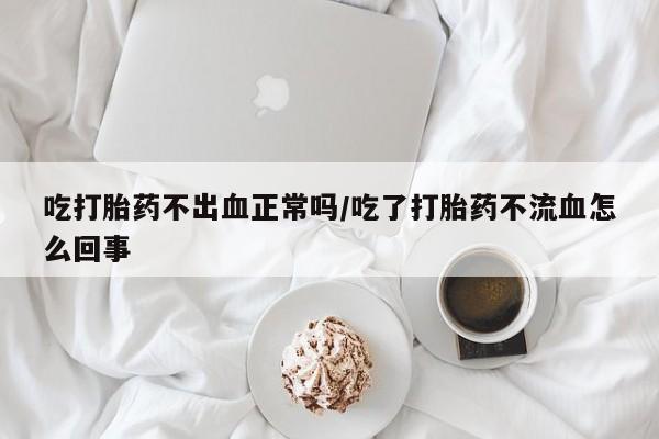 药流药联系方式吃打胎药不出血正常吗/吃了打胎药不流血怎么回事