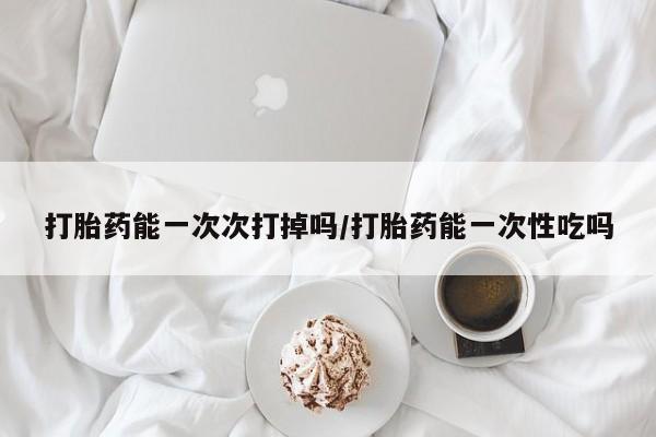 药流药联系方式打胎药能一次次打掉吗/打胎药能一次性吃吗