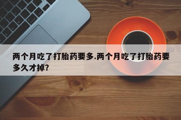 药流药联系方式两个月吃了打胎药要多.两个月吃了打胎药要多久才掉?