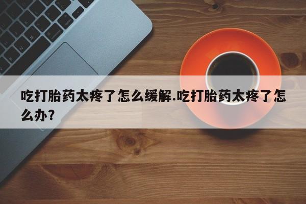 药流药联系方式吃打胎药太疼了怎么缓解.吃打胎药太疼了怎么办？