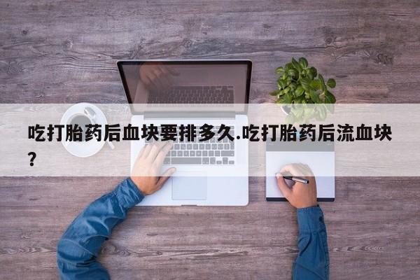 药流药联系方式吃打胎药后血块要排多久.吃打胎药后流血块？