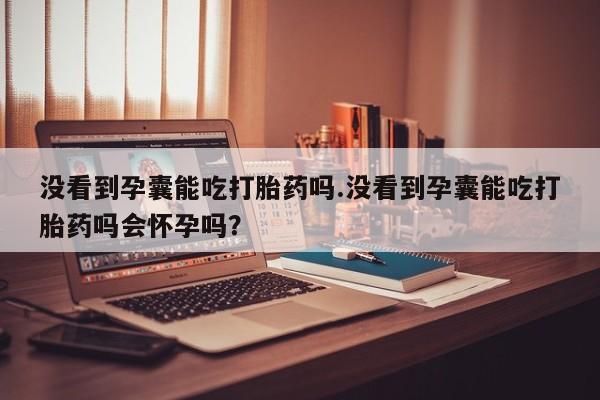 药流药联系方式没看到孕囊能吃打胎药吗.没看到孕囊能吃打胎药吗会怀孕吗？