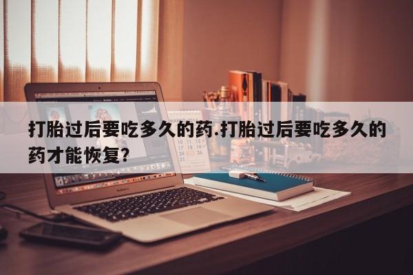 药流药联系方式打胎过后要吃多久的药.打胎过后要吃多久的药才能恢复？