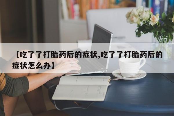 药流药联系方式【吃了了打胎药后的症状,吃了了打胎药后的症状怎么办】