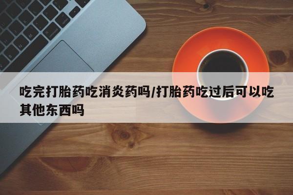 药流药联系方式吃完打胎药吃消炎药吗/打胎药吃过后可以吃其他东西吗